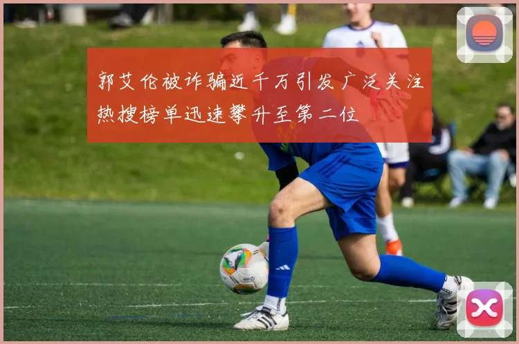 郭艾伦被诈骗近千万引发广泛关注热搜榜单迅速攀升至第二位