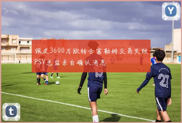 佩皮3600万欧转会富勒姆交易失败PSV总监亲自确认消息