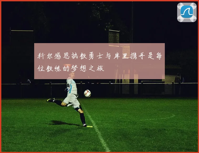 科尔感恩执教勇士与库里携手是每位教练的梦想之旅