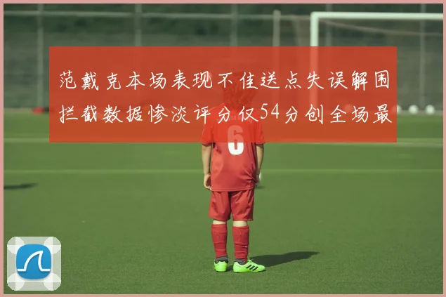 范戴克本场表现不佳送点失误解围拦截数据惨淡评分仅54分创全场最低纪录