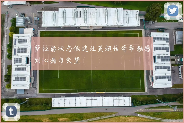 萨拉赫状态低迷让英超传奇希勒感到心痛与失望