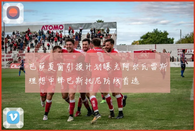 巴萨夏窗引援计划曝光阿尔瓦雷斯理想中锋巴斯托尼防线首选