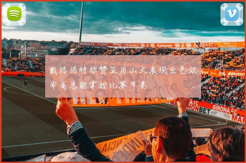 戴格诺特称赞亚历山大表现出色效率高总能掌控比赛节奏