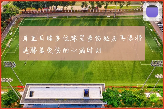 库里目睹多位球星重伤经历再添穆迪膝盖受伤的心痛时刻