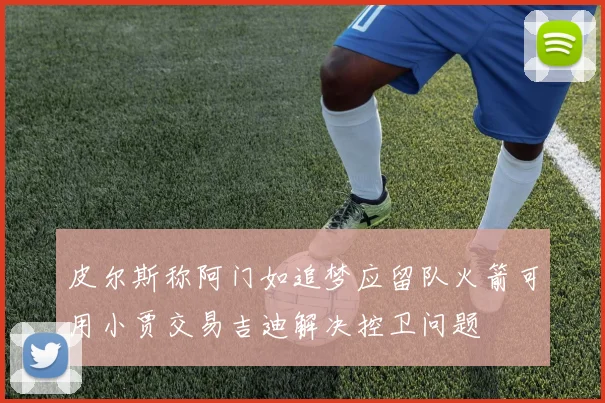 皮尔斯称阿门如追梦应留队火箭可用小贾交易吉迪解决控卫问题