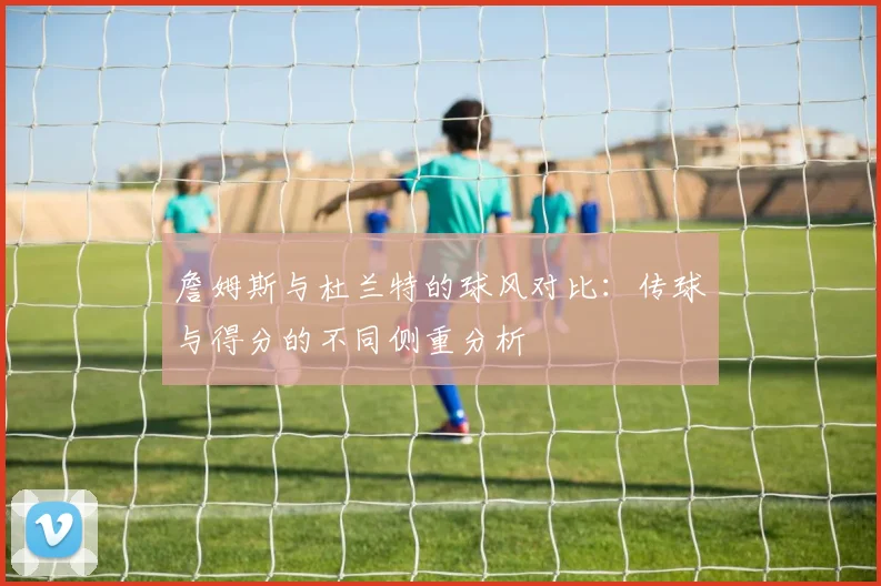 詹姆斯与杜兰特的球风对比：传球与得分的不同侧重分析