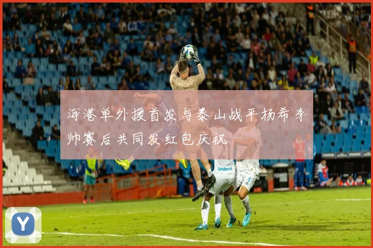 海港单外援首发与泰山战平杨希李帅赛后共同发红包庆祝