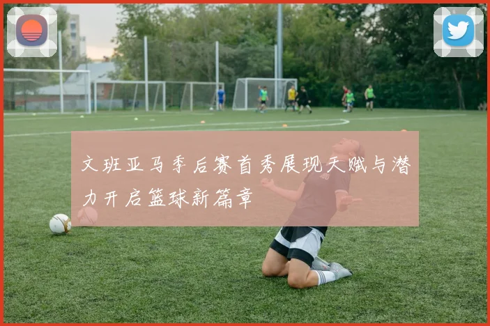 文班亚马季后赛首秀展现天赋与潜力开启篮球新篇章