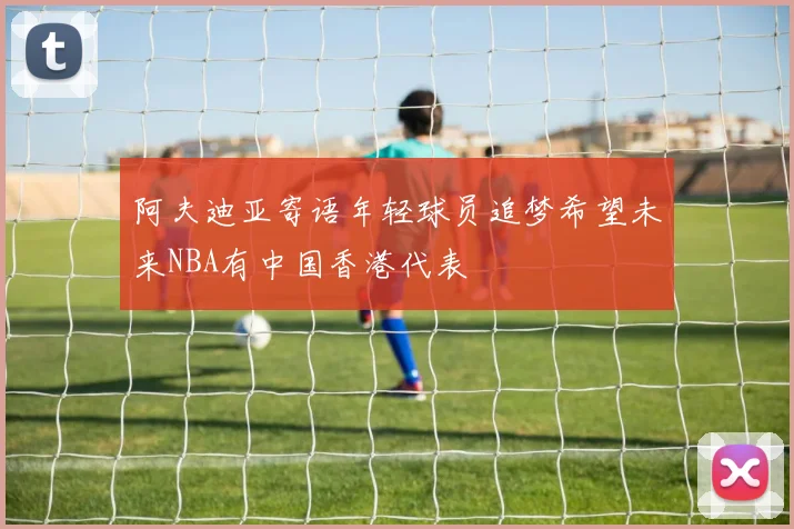 阿夫迪亚寄语年轻球员追梦希望未来NBA有中国香港代表
