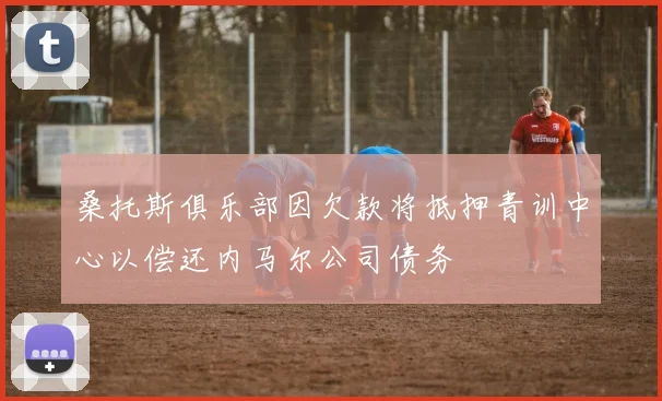 桑托斯俱乐部因欠款将抵押青训中心以偿还内马尔公司债务