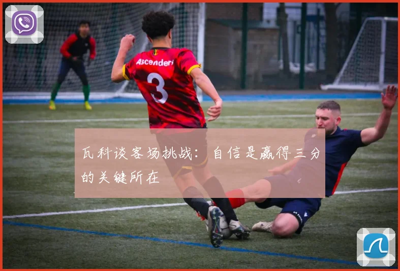 瓦科谈客场挑战：自信是赢得三分的关键所在