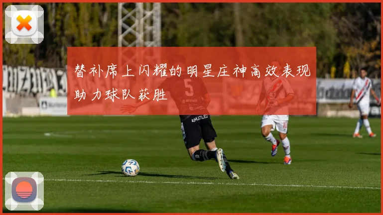 替补席上闪耀的明星庄神高效表现助力球队获胜
