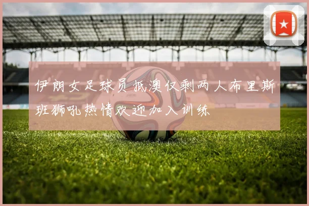 伊朗女足球员抵澳仅剩两人布里斯班狮吼热情欢迎加入训练