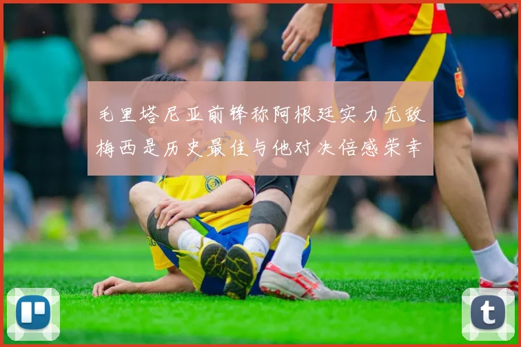 毛里塔尼亚前锋称阿根廷实力无敌梅西是历史最佳与他对决倍感荣幸