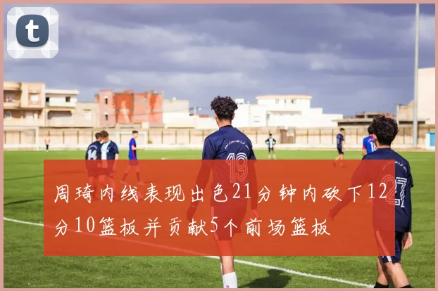 周琦内线表现出色21分钟内砍下12分10篮板并贡献5个前场篮板