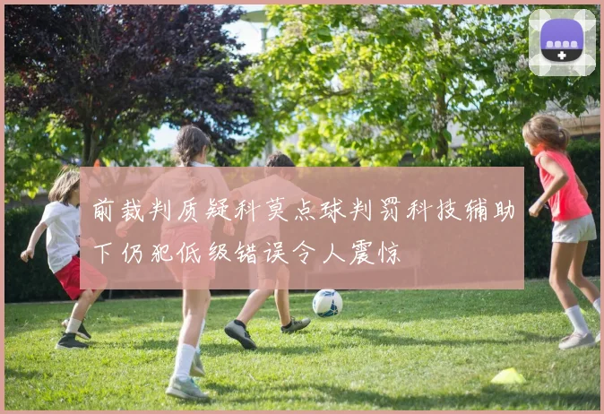 前裁判质疑科莫点球判罚科技辅助下仍犯低级错误令人震惊