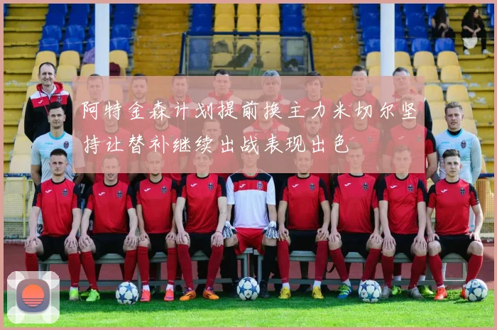 阿特金森计划提前换主力米切尔坚持让替补继续出战表现出色